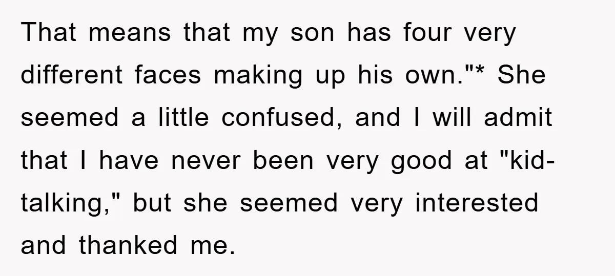 That means that my son has four very different faces making up his own."* She seemed a little confused, and I will admit that I have never been very good...