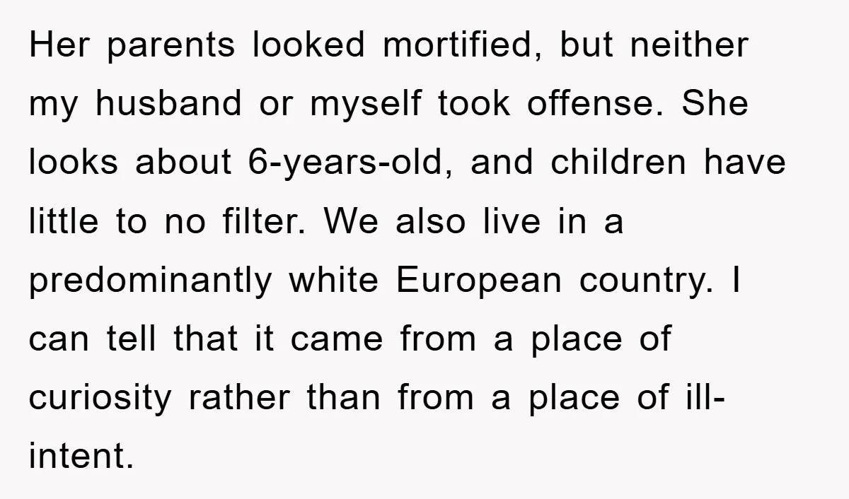 Her parents looked mortified, but neither my husband or myself took offense. She looks about 6-years-old, and children have little to no filter. We also live in a predominantly white...