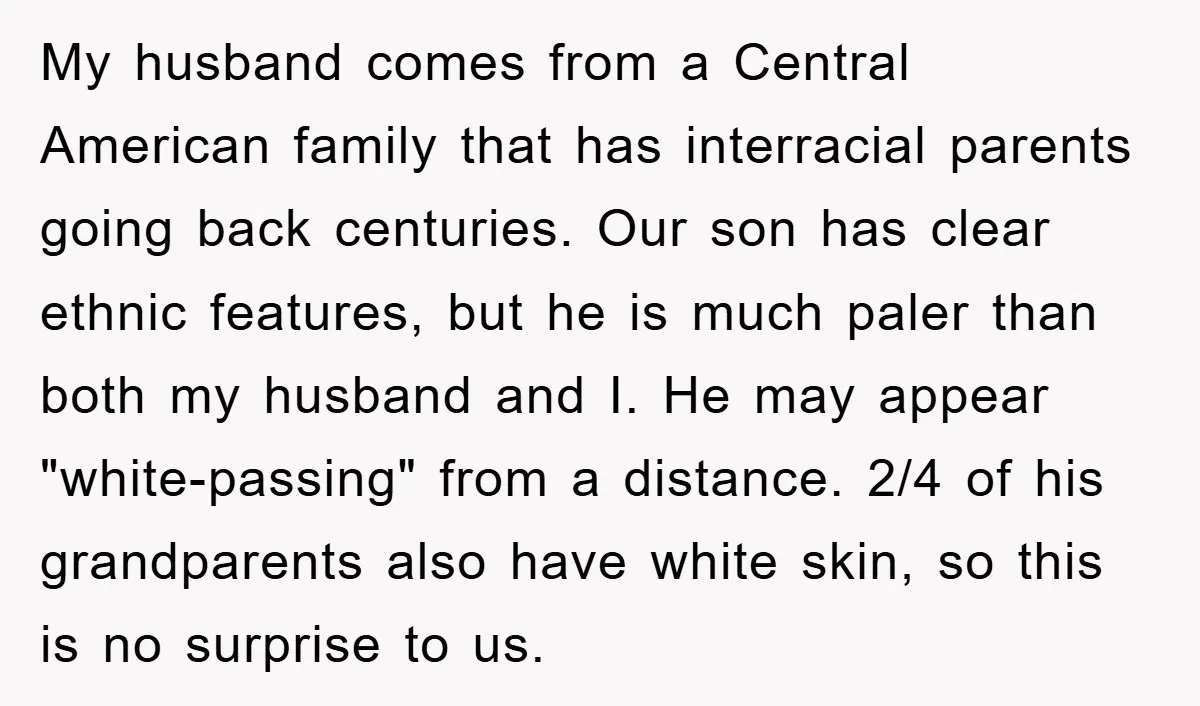 My husband comes from a Central American family that has interracial parents going back centuries. Our son has clear ethnic features, but he is much paler than both my husband...
