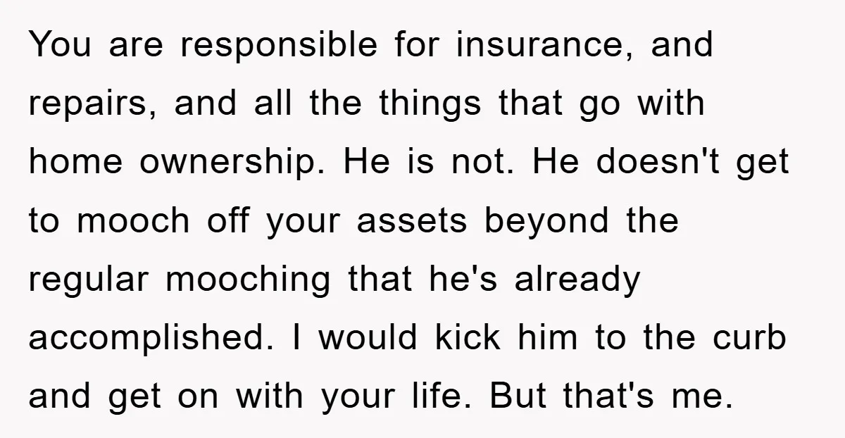 You are responsible for insurance, and repairs, and all the things that go with home ownership. He is not. He doesn't get to mooch off your assets beyond the regular...