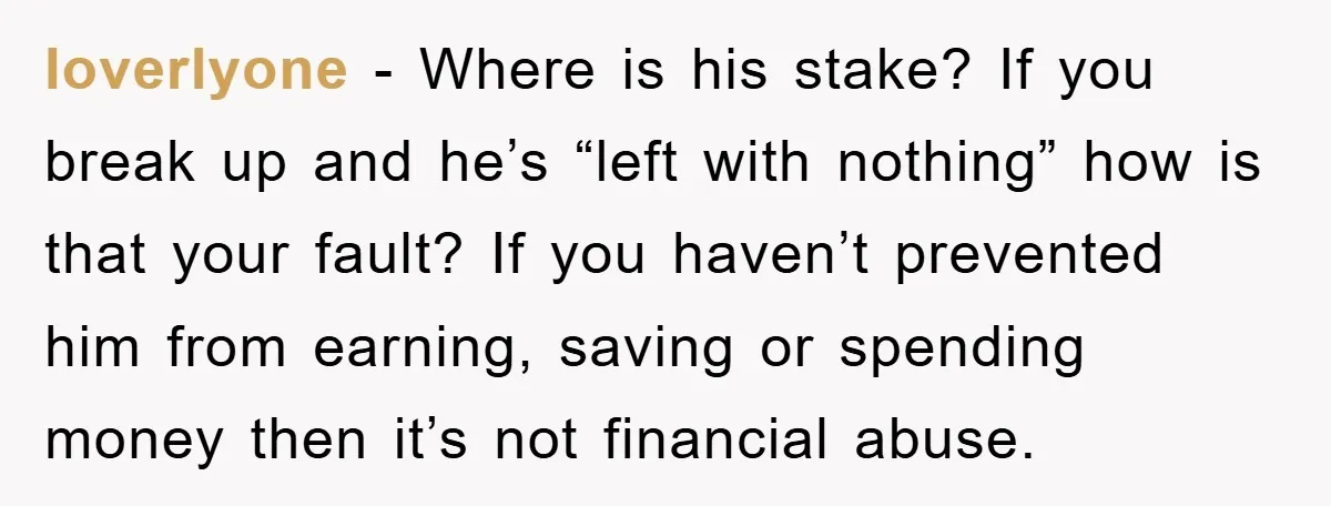 loverlyone − Where is his stake? If you break up and he’s “left with nothing” how is that your fault? If you haven’t prevented him from earning, saving or spending...