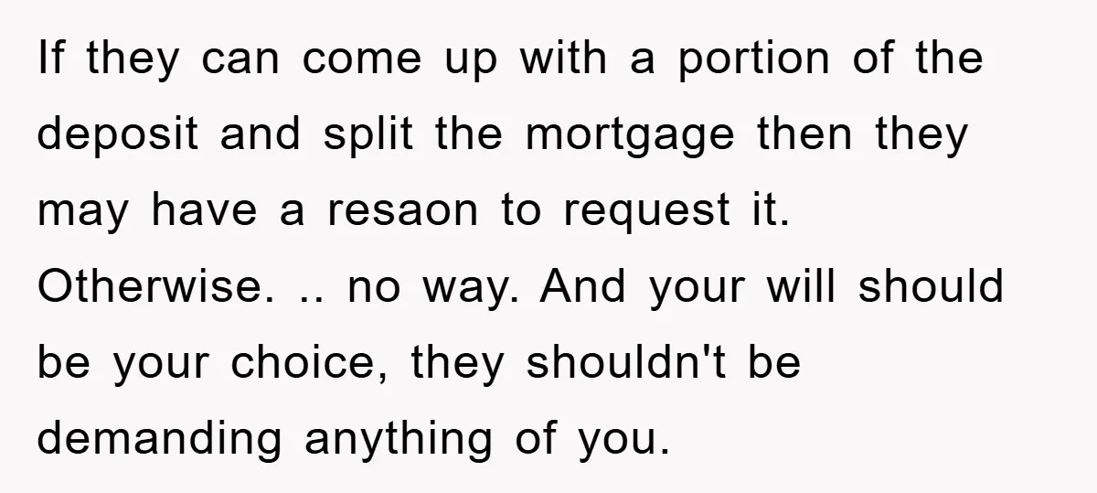 If they can come up with a portion of the deposit and split the mortgage then they may have a resaon to request it. Otherwise. .. no way. And your...