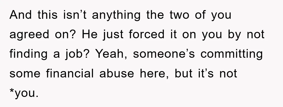 And this isn’t anything the two of you agreed on? He just forced it on you by not finding a job? Yeah, someone’s committing some financial abuse here, but it’s...