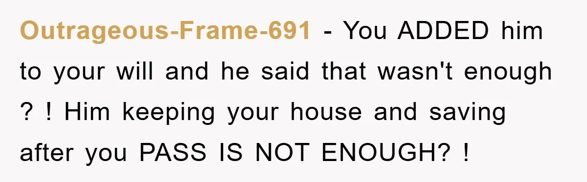 Outrageous-Frame-691 − You ADDED him to your will and he said that wasn't enough ? ! Him keeping your house and saving after you PASS IS NOT ENOUGH? !