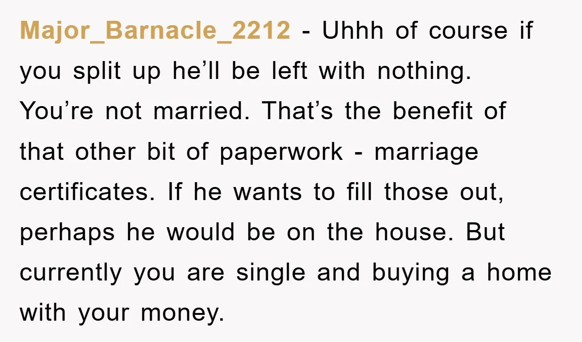 Major_Barnacle_2212 − Uhhh of course if you split up he’ll be left with nothing. You’re not married. That’s the benefit of that other bit of paperwork - marriage certificates. If...
