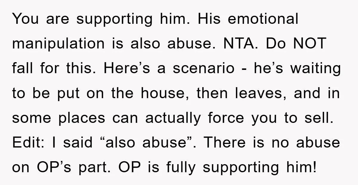 You are supporting him. His emotional manipulation is also abuse. NTA. Do NOT fall for this. Here’s a scenario - he’s waiting to be put on the house, then leaves,...