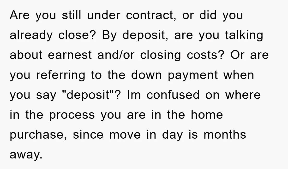 Are you still under contract, or did you already close? By deposit, are you talking about earnest and/or closing costs? Or are you referring to the down payment when you...