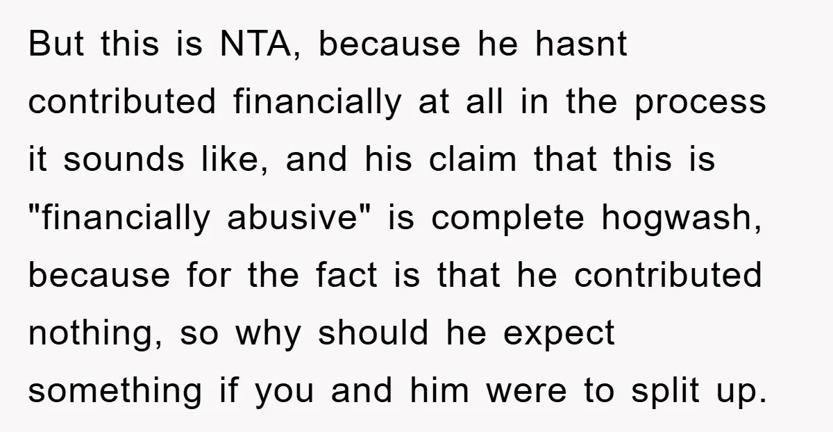 But this is NTA, because he hasnt contributed financially at all in the process it sounds like, and his claim that this is "financially abusive" is complete hogwash, because for...