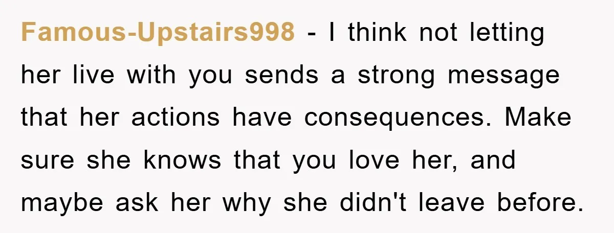Famous-Upstairs998 − I think not letting her live with you sends a strong message that her actions have consequences. Make sure she knows that you love her, and maybe ask...