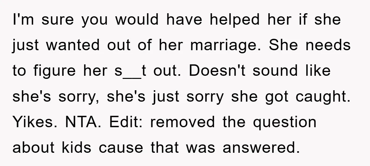 I'm sure you would have helped her if she just wanted out of her marriage. She needs to figure her s__t out. Doesn't sound like she's sorry, she's just sorry...