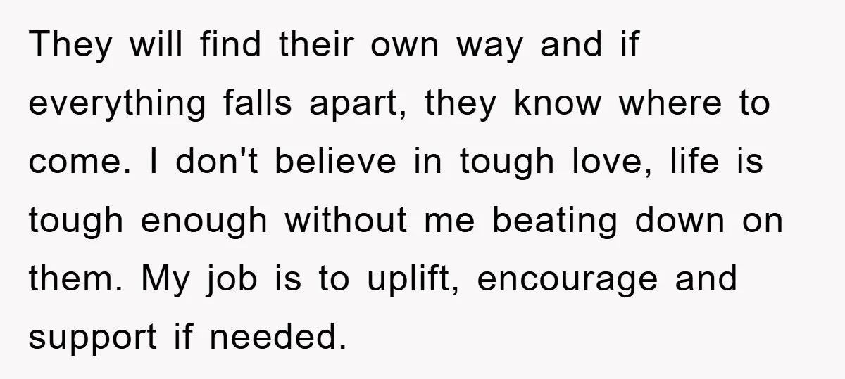They will find their own way and if everything falls apart, they know where to come. I don't believe in tough love, life is tough enough without me beating down...