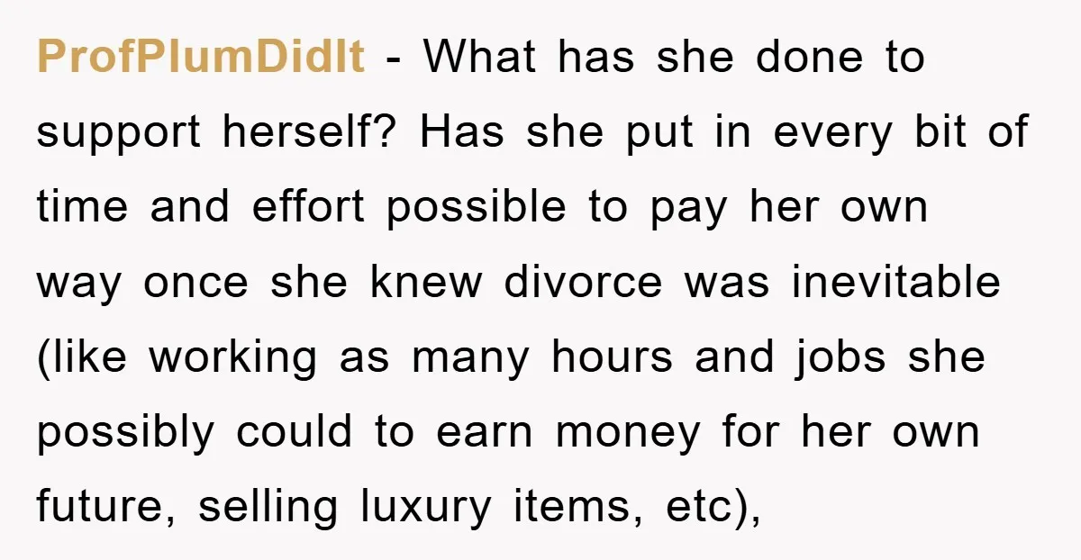ProfPlumDidIt − What has she done to support herself? Has she put in every bit of time and effort possible to pay her own way once she knew divorce was...