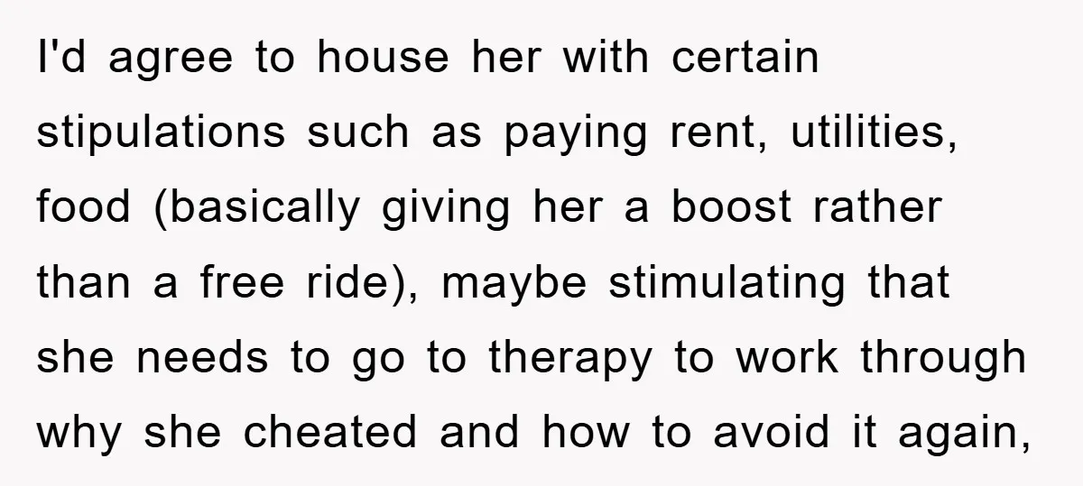 I'd agree to house her with certain stipulations such as paying rent, utilities, food (basically giving her a boost rather than a free ride), maybe stimulating that she needs to...