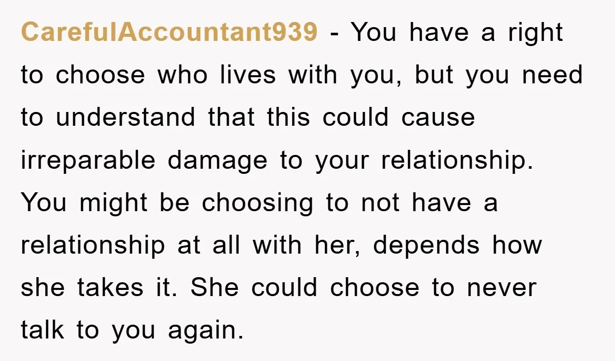 CarefulAccountant939 − You have a right to choose who lives with you, but you need to understand that this could cause irreparable damage to your relationship. You might be choosing...