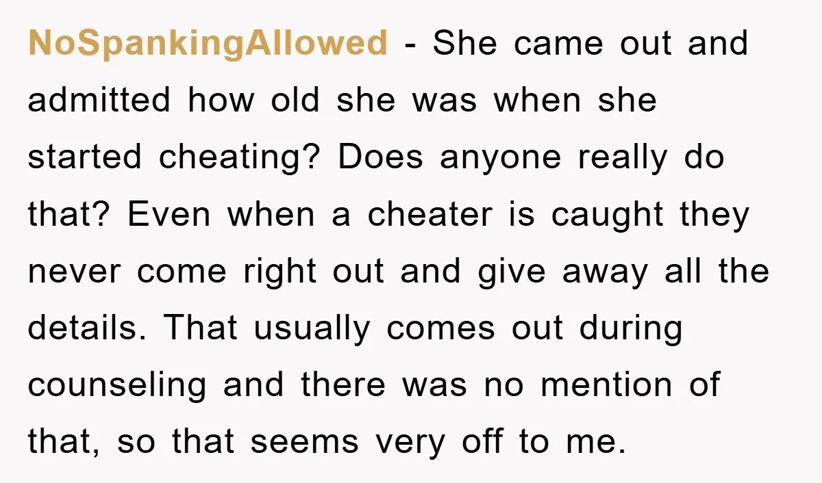 NoSpankingAllowed − She came out and admitted how old she was when she started cheating? Does anyone really do that? Even when a cheater is caught they never come right...