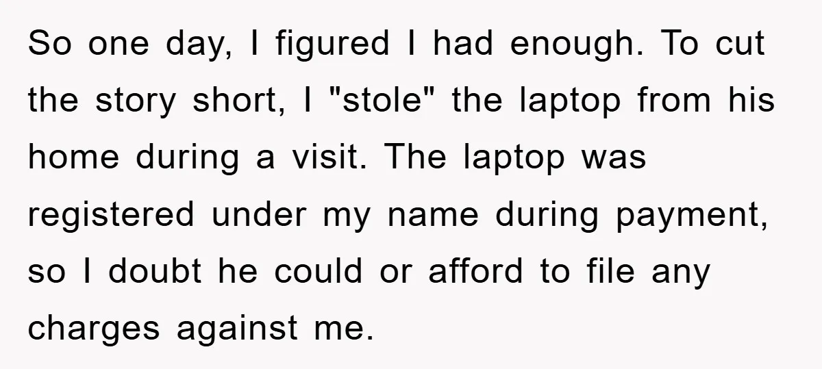 So one day, I figured I had enough. To cut the story short, I "stole" the laptop from his home during a visit. The laptop was registered under my name...