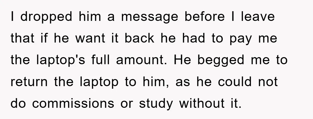 I dropped him a message before I leave that if he want it back he had to pay me the laptop's full amount. He begged me to return the laptop...