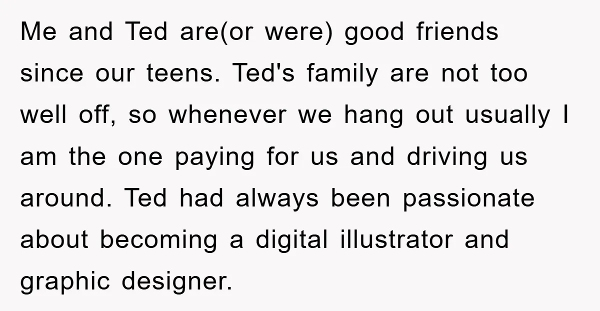 Me and Ted are(or were) good friends since our teens. Ted's family are not too well off, so whenever we hang out usually I am the one paying for us...