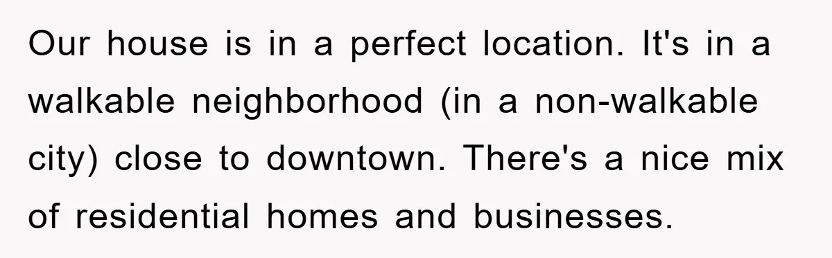 Our house is in a perfect location. It's in a walkable neighborhood (in a non-walkable city) close to downtown. There's a nice mix of residential homes and businesses.