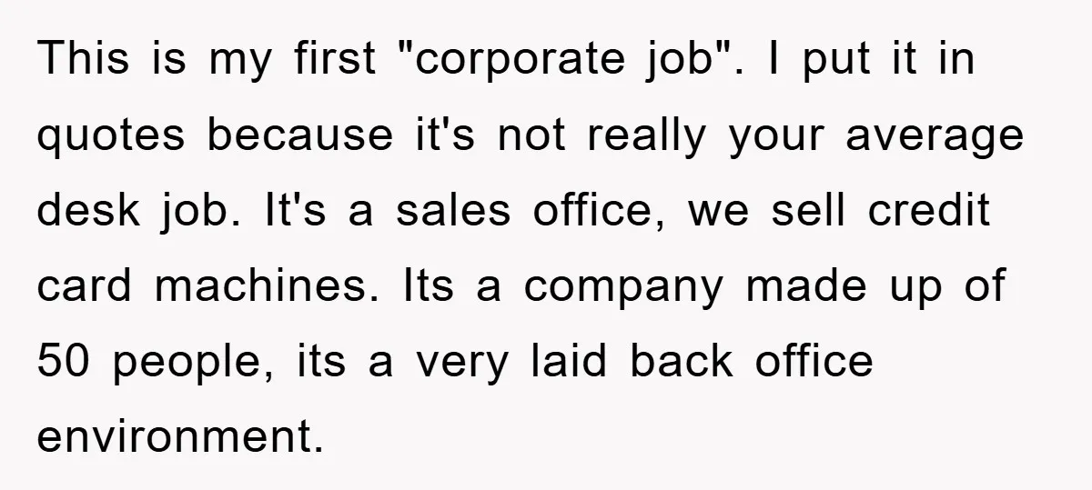 This is my first "corporate job". I put it in quotes because it's not really your average desk job. It's a sales office, we sell credit card machines. Its a...