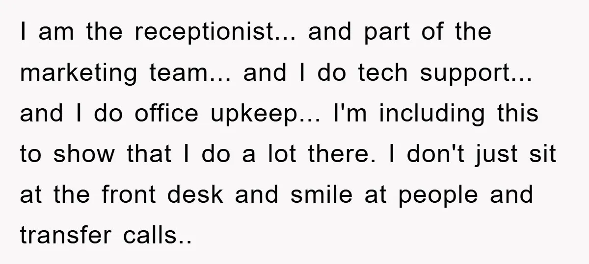 I am the receptionist... and part of the marketing team... and I do tech support... and I do office upkeep... I'm including this to show that I do a lot...