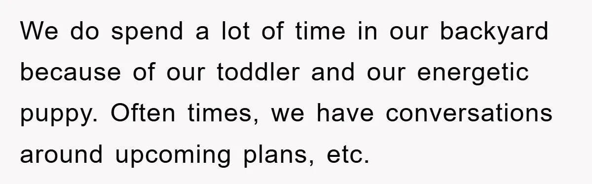 We do spend a lot of time in our backyard because of our toddler and our energetic puppy. Often times, we have conversations around upcoming plans, etc.