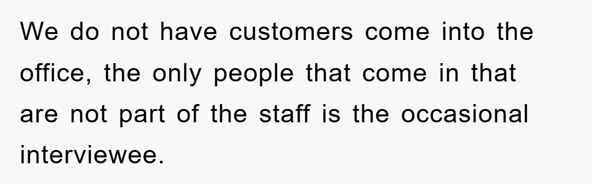 We do not have customers come into the office, the only people that come in that are not part of the staff is the occasional interviewee.