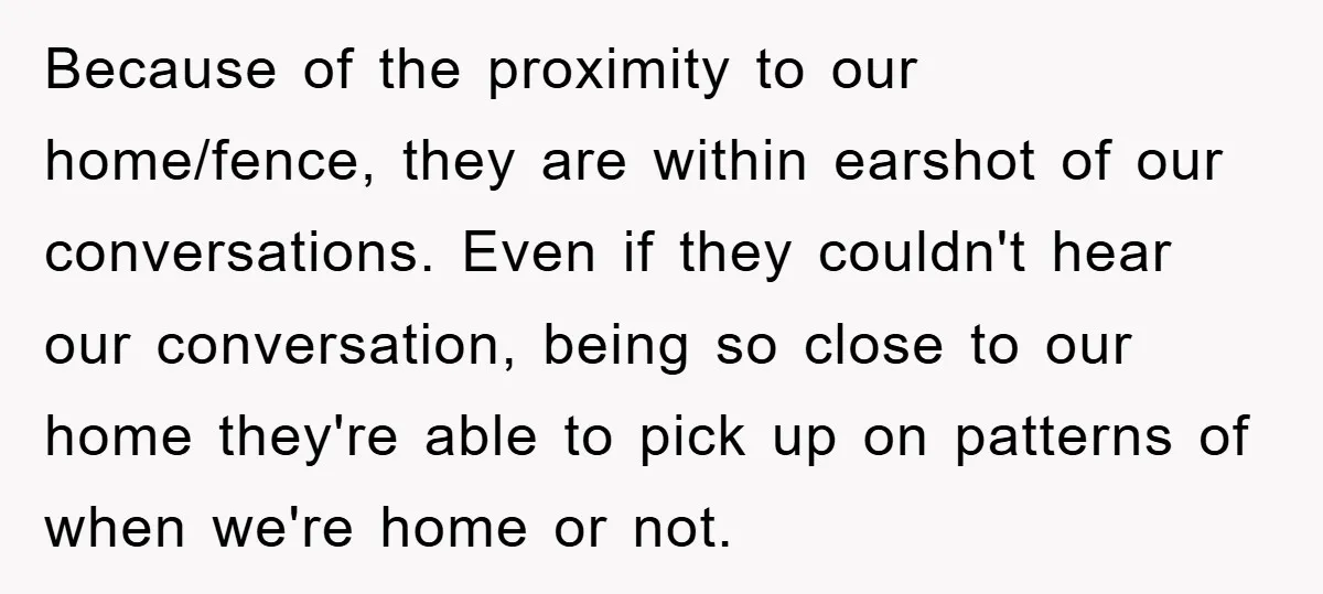 Because of the proximity to our home/fence, they are within earshot of our conversations. Even if they couldn't hear our conversation, being so close to our home they're able to...