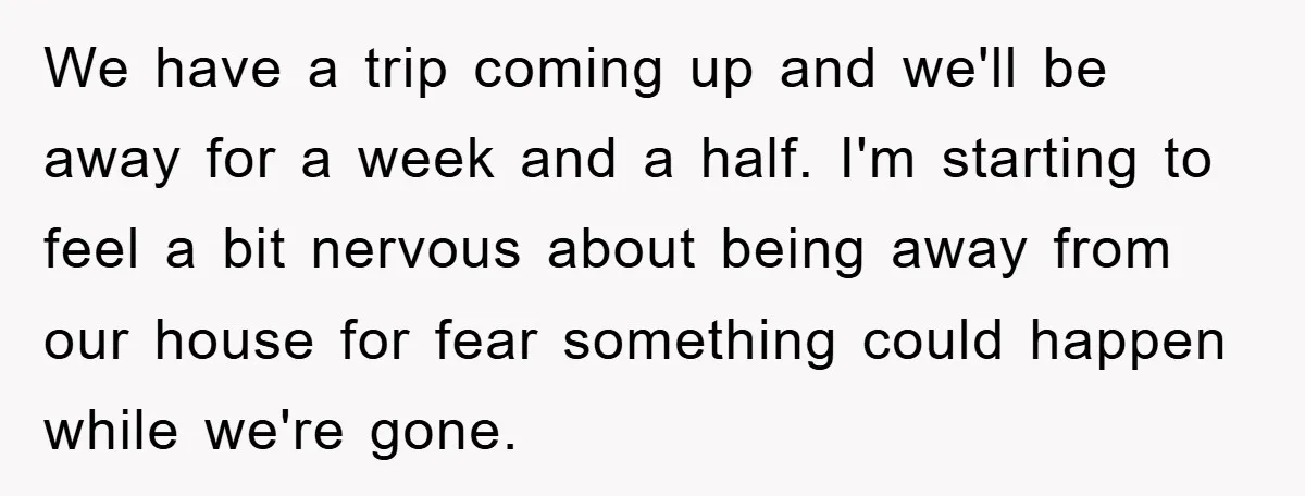 We have a trip coming up and we'll be away for a week and a half. I'm starting to feel a bit nervous about being away from our house for...