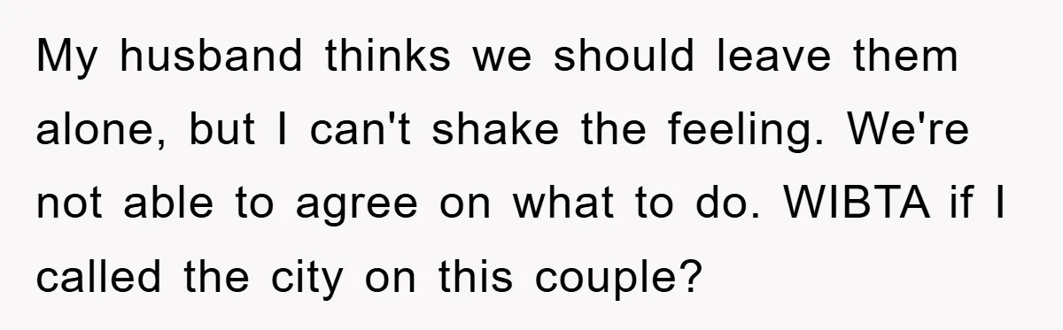 My husband thinks we should leave them alone, but I can't shake the feeling. We're not able to agree on what to do. WIBTA if I called the city on...