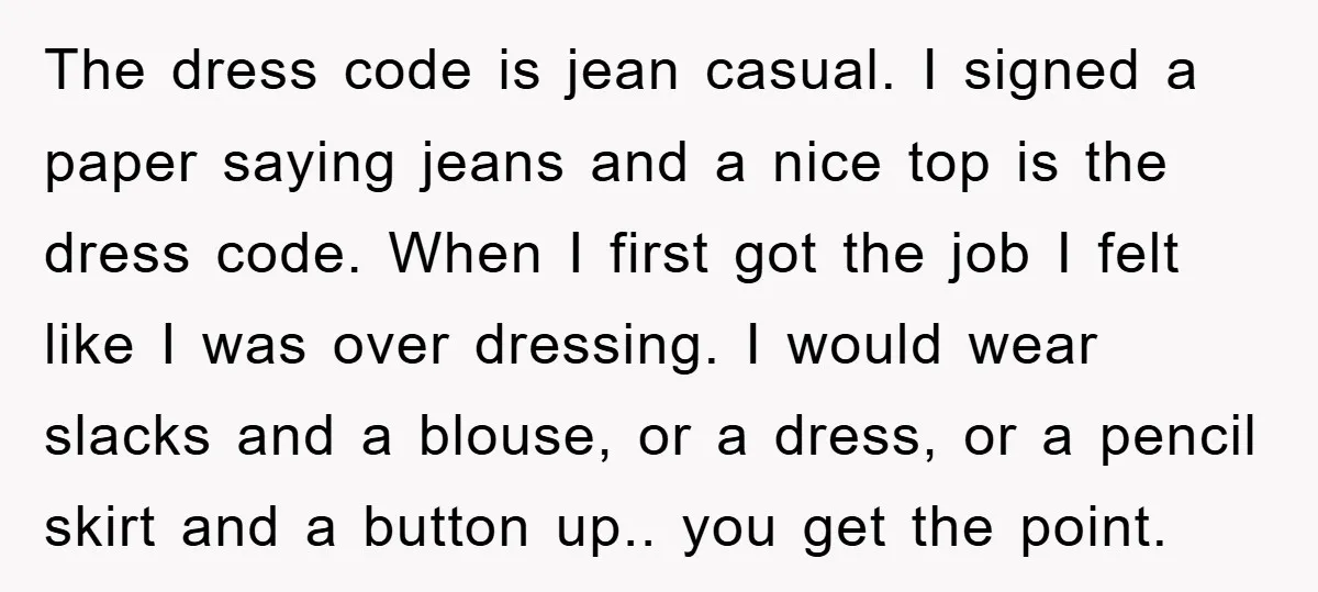 The dress code is jean casual. I signed a paper saying jeans and a nice top is the dress code. When I first got the job I felt like I...