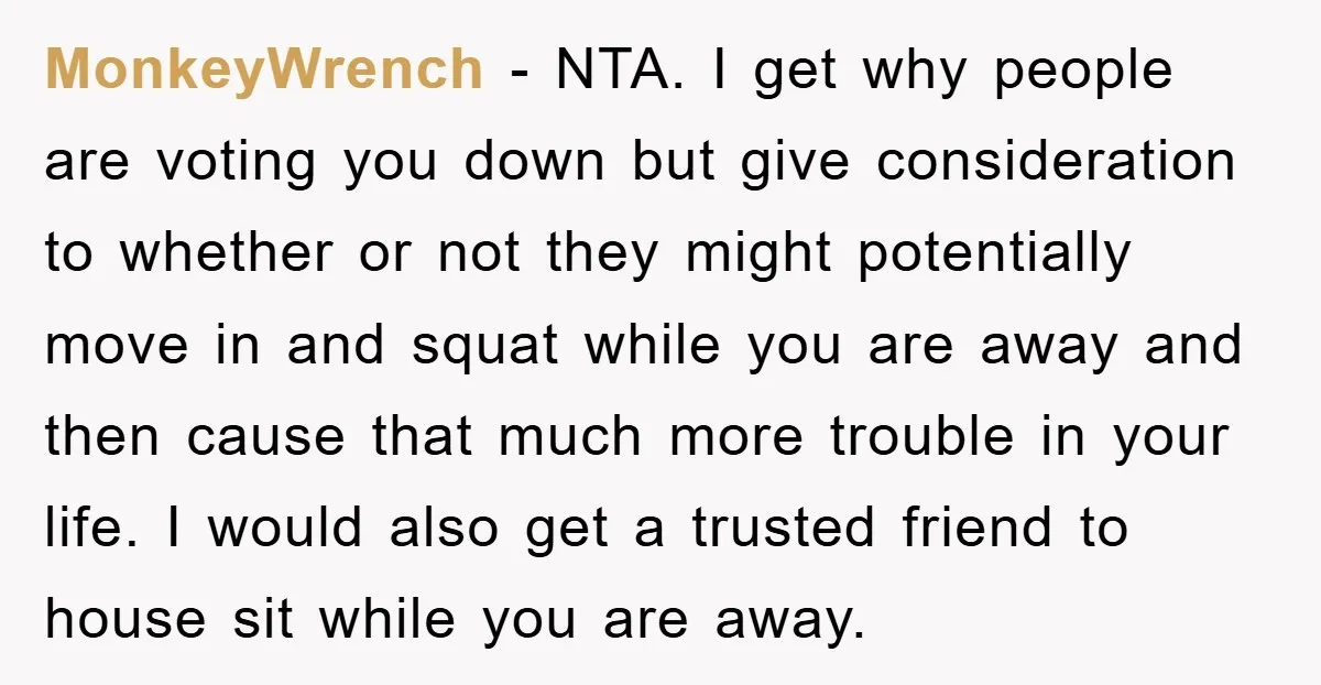 MonkeyWrench − NTA. I get why people are voting you down but give consideration to whether or not they might potentially move in and squat while you are away and...