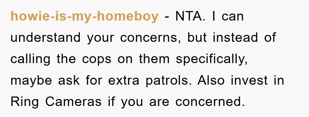 howie-is-my-homeboy − NTA. I can understand your concerns, but instead of calling the cops on them specifically, maybe ask for extra patrols. Also invest in Ring Cameras if you are...