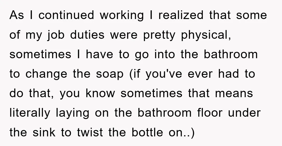 As I continued working I realized that some of my job duties were pretty physical, sometimes I have to go into the bathroom to change the soap (if you've ever...