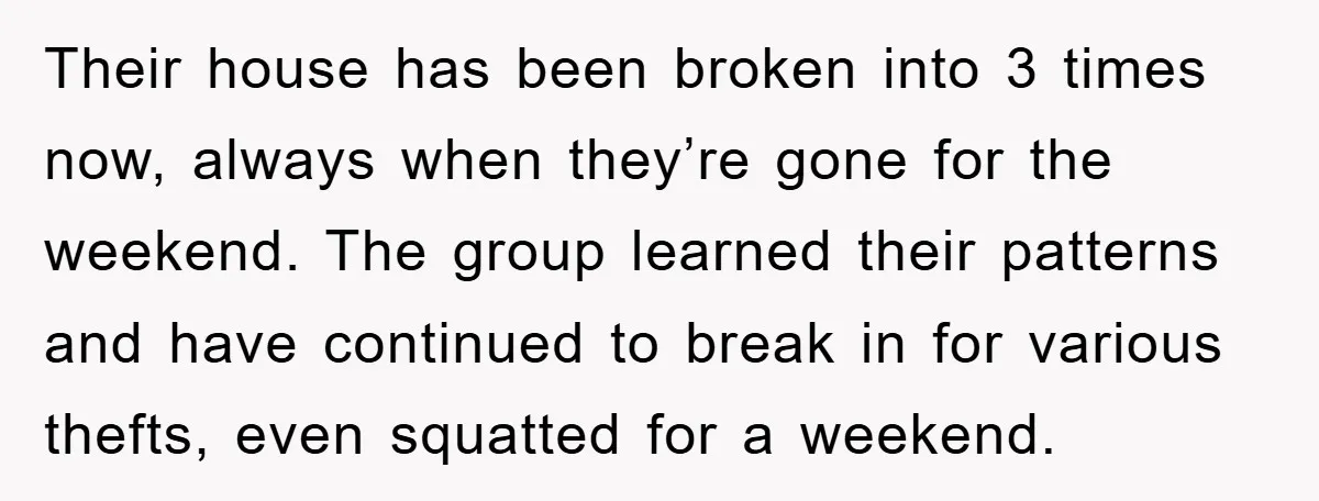 Their house has been broken into 3 times now, always when they’re gone for the weekend. The group learned their patterns and have continued to break in for various thefts,...