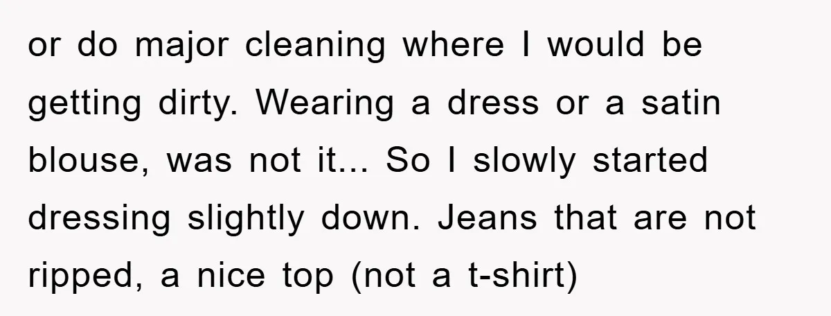 or do major cleaning where I would be getting dirty. Wearing a dress or a satin blouse, was not it... So I slowly started dressing slightly down. Jeans that are...