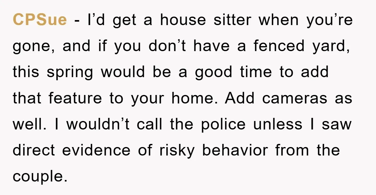CPSue − I’d get a house sitter when you’re gone, and if you don’t have a fenced yard, this spring would be a good time to add that feature to...
