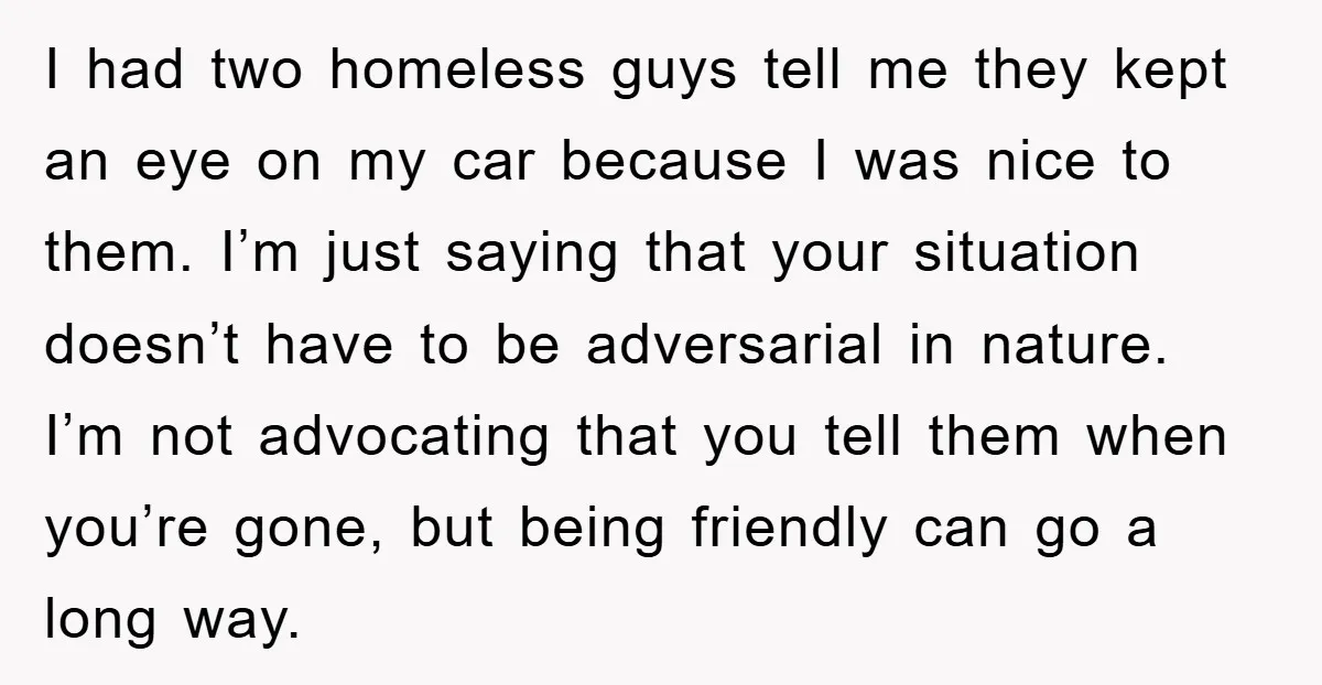I had two homeless guys tell me they kept an eye on my car because I was nice to them. I’m just saying that your situation doesn’t have to be...
