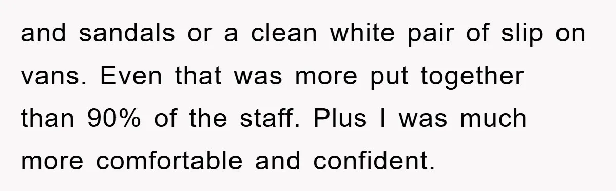 and sandals or a clean white pair of slip on vans. Even that was more put together than 90% of the staff. Plus I was much more comfortable and confident.