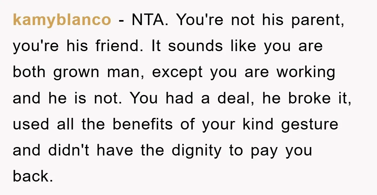 kamyblanco − NTA. You're not his parent, you're his friend. It sounds like you are both grown man, except you are working and he is not. You had a deal,...