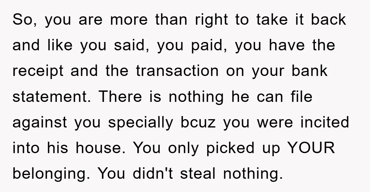 So, you are more than right to take it back and like you said, you paid, you have the receipt and the transaction on your bank statement. There is nothing...