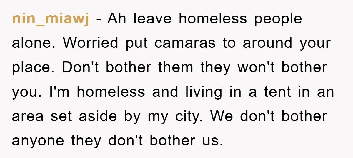 nin_miawj − Ah leave homeless people alone. Worried put camaras to around your place. Don't bother them they won't bother you. I'm homeless and living in a tent in an...