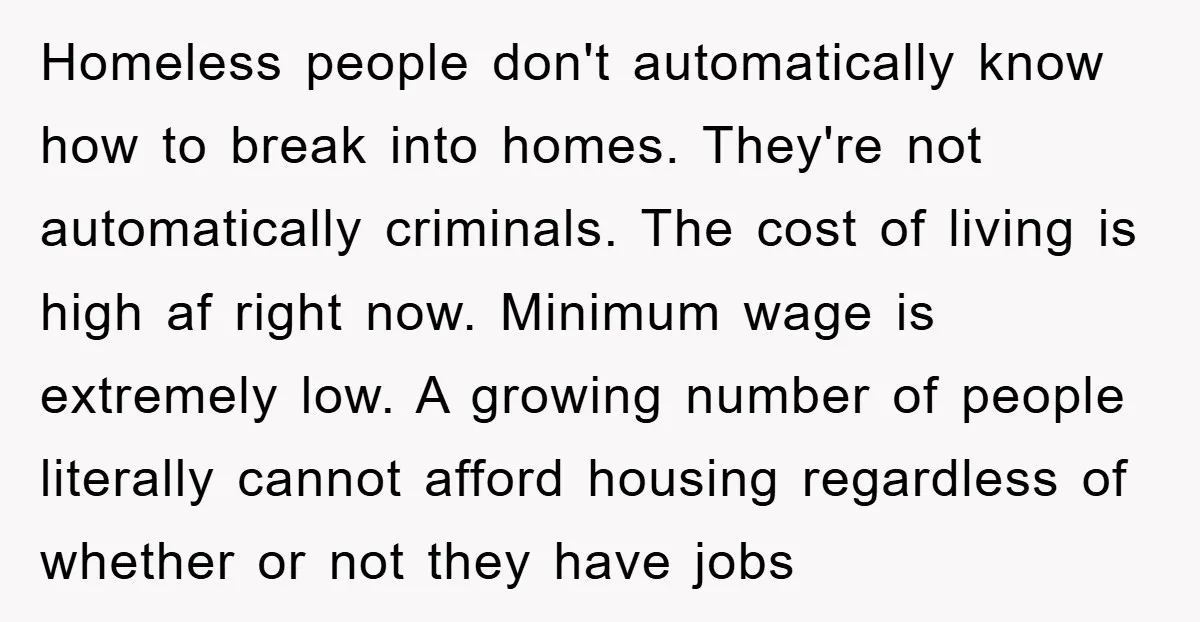 Homeless people don't automatically know how to break into homes. They're not automatically criminals. The cost of living is high af right now. Minimum wage is extremely low. A growing...