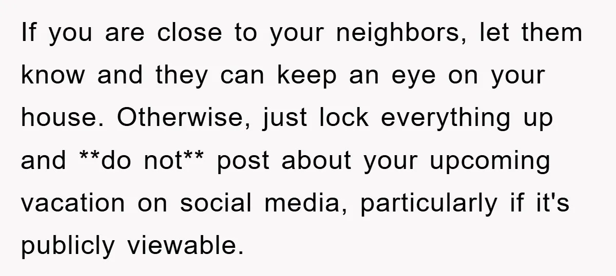 If you are close to your neighbors, let them know and they can keep an eye on your house. Otherwise, just lock everything up and **do not** post about your...