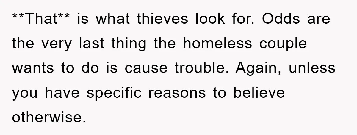 **That** is what thieves look for. Odds are the very last thing the homeless couple wants to do is cause trouble. Again, unless you have specific reasons to believe otherwise.
