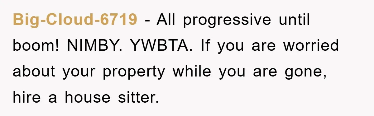 Big-Cloud-6719 − All progressive until boom! NIMBY. YWBTA. If you are worried about your property while you are gone, hire a house sitter.