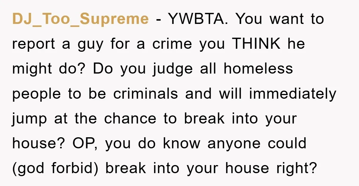 DJ_Too_Supreme − YWBTA. You want to report a guy for a crime you THINK he might do? Do you judge all homeless people to be criminals and will immediately jump...