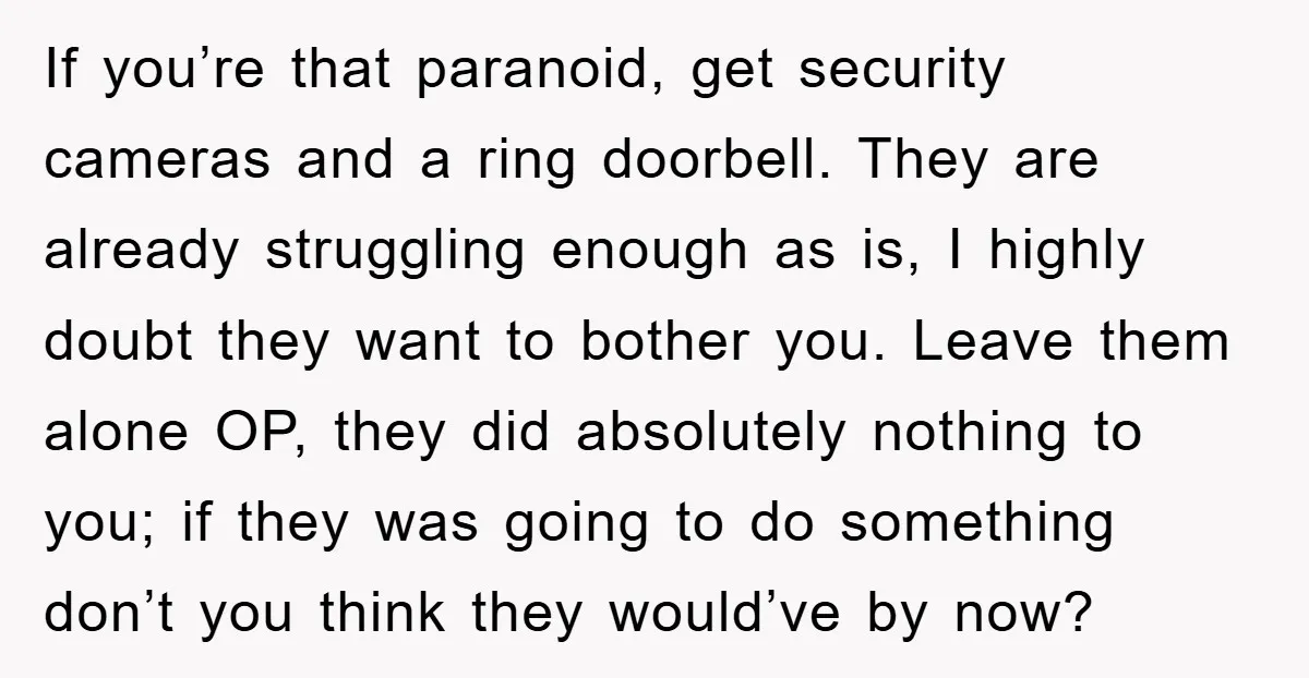 If you’re that paranoid, get security cameras and a ring doorbell. They are already struggling enough as is, I highly doubt they want to bother you. Leave them alone OP,...