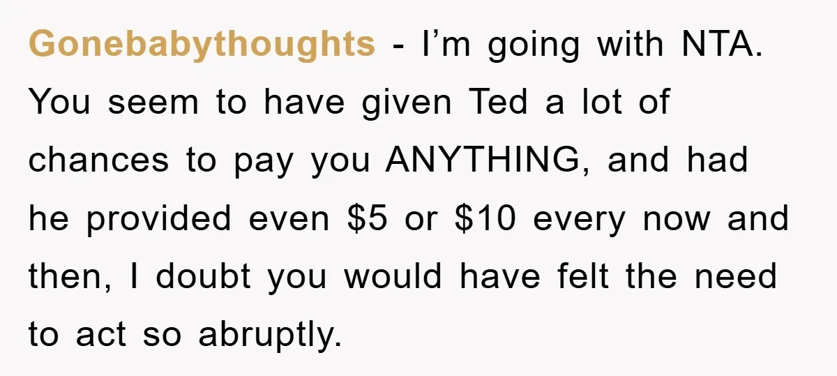 Gonebabythoughts − I’m going with NTA. You seem to have given Ted a lot of chances to pay you ANYTHING, and had he provided even $5 or $10 every now...