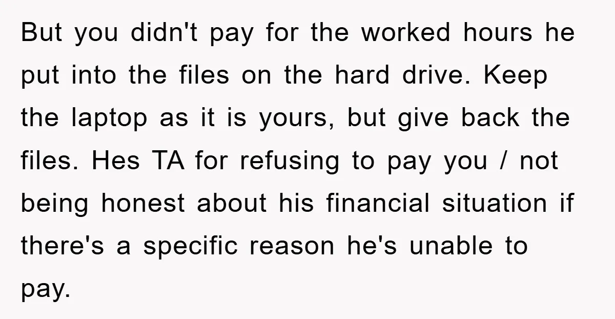 But you didn't pay for the worked hours he put into the files on the hard drive. Keep the laptop as it is yours, but give back the files. Hes...